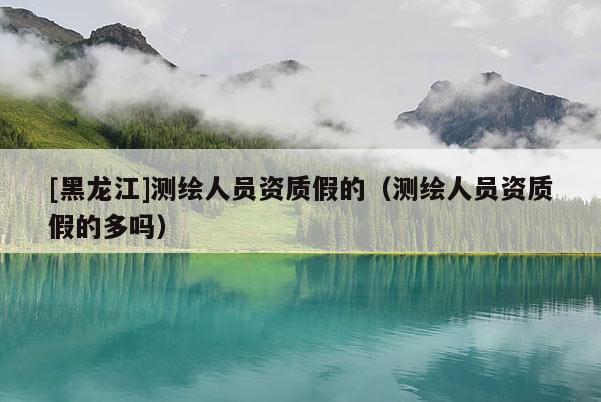 [黑龍江]測繪人員資質(zhì)假的（測繪人員資質(zhì)假的多嗎）