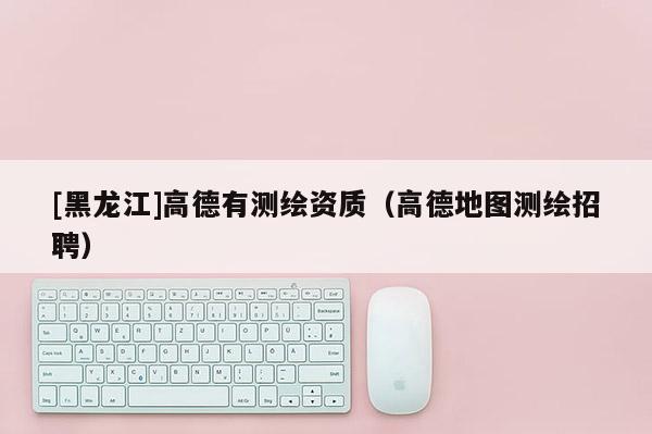 [黑龍江]高德有測繪資質(zhì)（高德地圖測繪招聘）