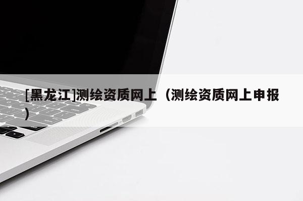 [黑龍江]測繪資質(zhì)網(wǎng)上（測繪資質(zhì)網(wǎng)上申報）