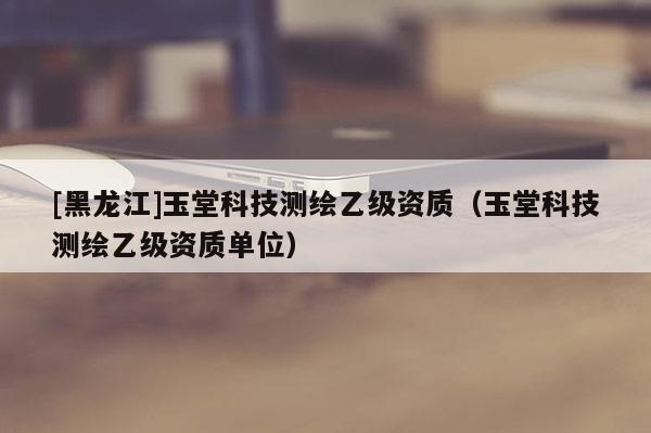 [黑龍江]玉堂科技測(cè)繪乙級(jí)資質(zhì)（玉堂科技測(cè)繪乙級(jí)資質(zhì)單位）