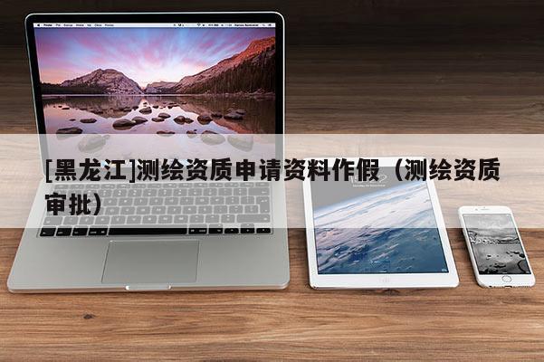 [黑龍江]測(cè)繪資質(zhì)申請(qǐng)資料作假（測(cè)繪資質(zhì)審批）