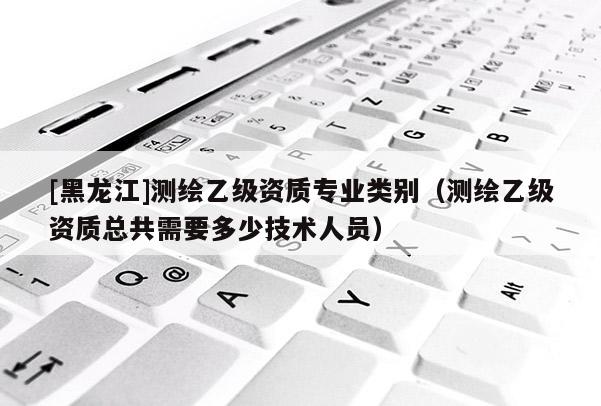 [黑龍江]測(cè)繪乙級(jí)資質(zhì)專業(yè)類別（測(cè)繪乙級(jí)資質(zhì)總共需要多少技術(shù)人員）