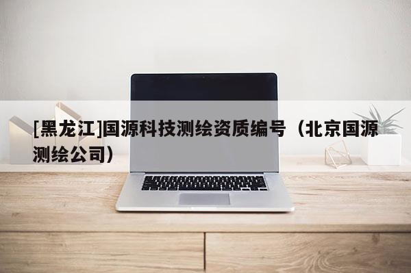 [黑龍江]國源科技測繪資質編號（北京國源測繪公司）