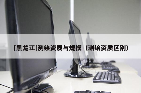 [黑龍江]測(cè)繪資質(zhì)與規(guī)模（測(cè)繪資質(zhì)區(qū)別）