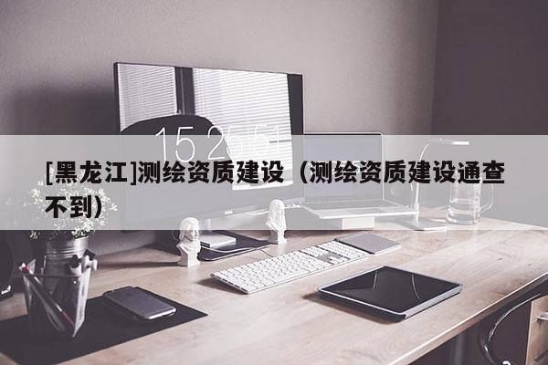 [黑龍江]測繪資質(zhì)建設(shè)（測繪資質(zhì)建設(shè)通查不到）