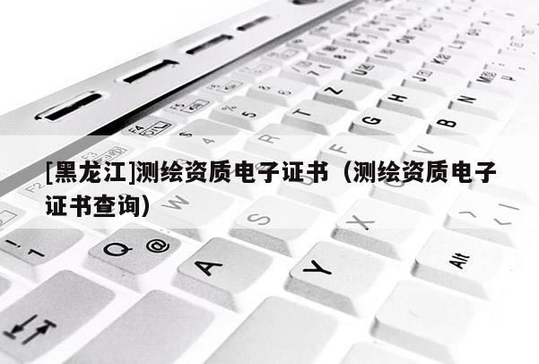 [黑龍江]測繪資質(zhì)電子證書（測繪資質(zhì)電子證書查詢）