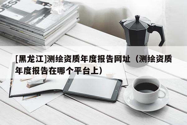 [黑龍江]測繪資質年度報告網址（測繪資質年度報告在哪個平臺上）