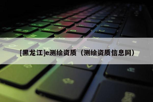 [黑龍江]e測(cè)繪資質(zhì)（測(cè)繪資質(zhì)信息網(wǎng)）