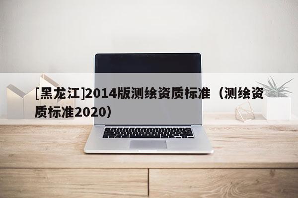 [黑龍江]2014版測繪資質(zhì)標準（測繪資質(zhì)標準2020）