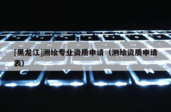 [黑龍江]測繪專業(yè)資質申請（測繪資質申請表）
