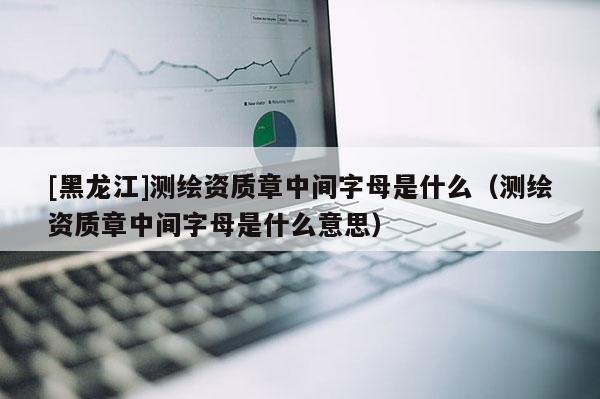 [黑龍江]測繪資質(zhì)章中間字母是什么（測繪資質(zhì)章中間字母是什么意思）
