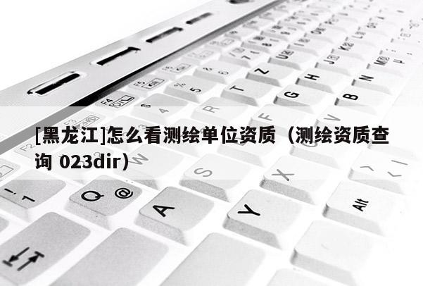[黑龍江]怎么看測(cè)繪單位資質(zhì)（測(cè)繪資質(zhì)查詢 023dir）