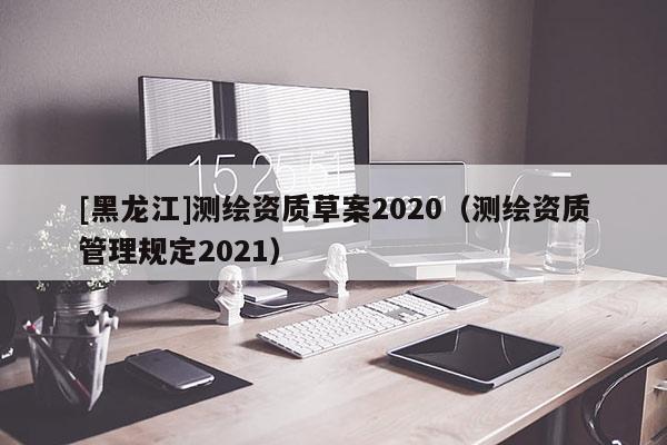 [黑龍江]測繪資質(zhì)草案2020（測繪資質(zhì)管理規(guī)定2021）