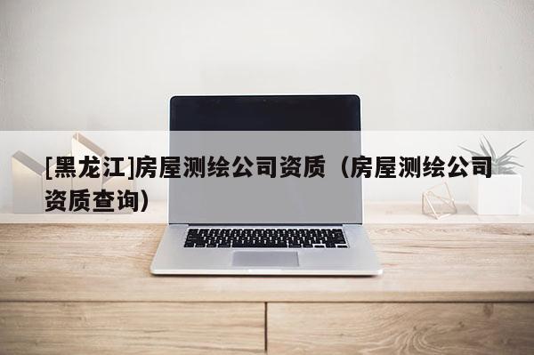 [黑龍江]房屋測繪公司資質(zhì)（房屋測繪公司資質(zhì)查詢）