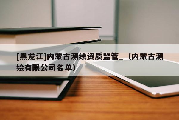 [黑龍江]內(nèi)蒙古測繪資質(zhì)監(jiān)管_（內(nèi)蒙古測繪有限公司名單）