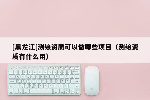 [黑龍江]測繪資質(zhì)可以做哪些項目（測繪資質(zhì)有什么用）