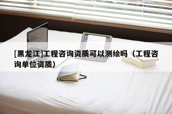 [黑龍江]工程咨詢資質(zhì)可以測繪嗎（工程咨詢單位資質(zhì)）
