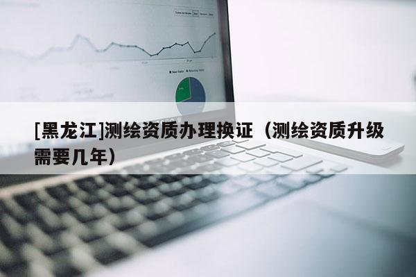 [黑龍江]測繪資質辦理換證（測繪資質升級需要幾年）
