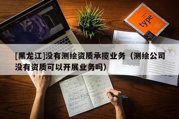 [黑龍江]沒有測繪資質承攬業(yè)務（測繪公司沒有資質可以開展業(yè)務嗎）