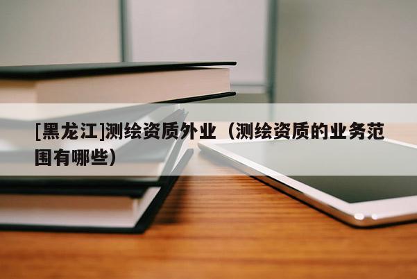 [黑龍江]測繪資質(zhì)外業(yè)（測繪資質(zhì)的業(yè)務(wù)范圍有哪些）