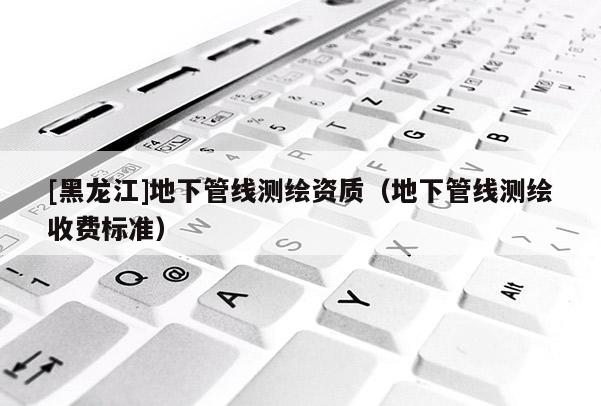 [黑龍江]地下管線測(cè)繪資質(zhì)（地下管線測(cè)繪收費(fèi)標(biāo)準(zhǔn)）