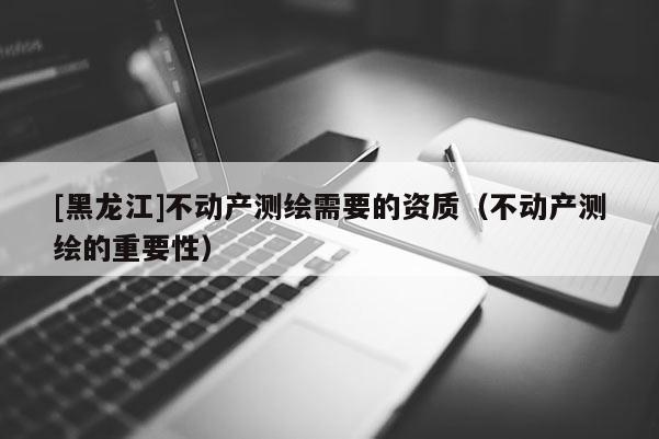 [黑龍江]不動產(chǎn)測繪需要的資質(zhì)（不動產(chǎn)測繪的重要性）