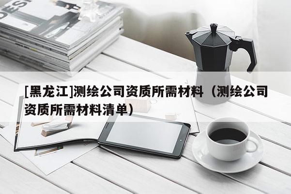 [黑龍江]測繪公司資質(zhì)所需材料（測繪公司資質(zhì)所需材料清單）