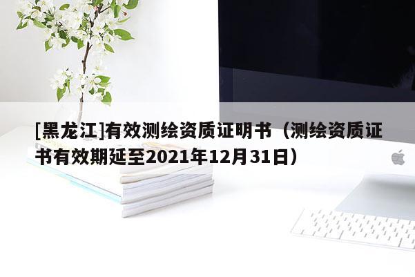 [黑龍江]有效測(cè)繪資質(zhì)證明書（測(cè)繪資質(zhì)證書有效期延至2021年12月31日）