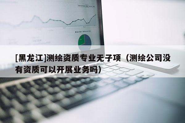 [黑龍江]測繪資質(zhì)專業(yè)無子項(xiàng)（測繪公司沒有資質(zhì)可以開展業(yè)務(wù)嗎）