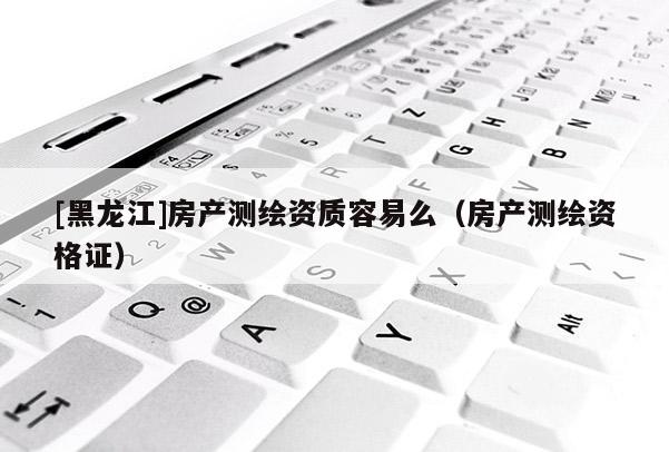 [黑龍江]房產(chǎn)測繪資質容易么（房產(chǎn)測繪資格證）