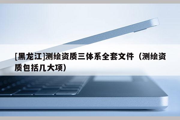 [黑龍江]測繪資質(zhì)三體系全套文件（測繪資質(zhì)包括幾大項(xiàng)）
