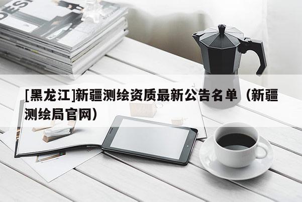 [黑龍江]新疆測繪資質(zhì)最新公告名單（新疆測繪局官網(wǎng)）