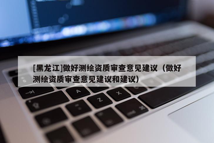 [黑龍江]做好測(cè)繪資質(zhì)審查意見建議（做好測(cè)繪資質(zhì)審查意見建議和建議）