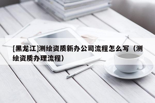 [黑龍江]測繪資質(zhì)新辦公司流程怎么寫（測繪資質(zhì)辦理流程）