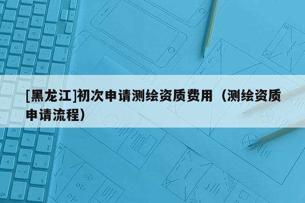 [黑龍江]初次申請測繪資質(zhì)費(fèi)用（測繪資質(zhì)申請流程）