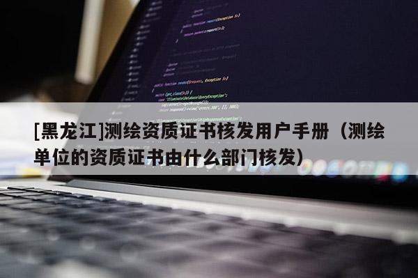 [黑龍江]測(cè)繪資質(zhì)證書核發(fā)用戶手冊(cè)（測(cè)繪單位的資質(zhì)證書由什么部門核發(fā)）