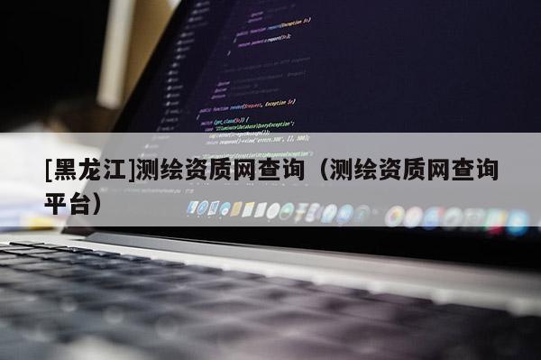 [黑龍江]測繪資質(zhì)網(wǎng)查詢（測繪資質(zhì)網(wǎng)查詢平臺）