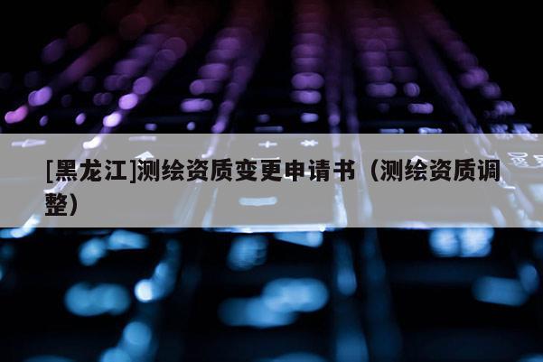 [黑龍江]測繪資質(zhì)變更申請書（測繪資質(zhì)調(diào)整）