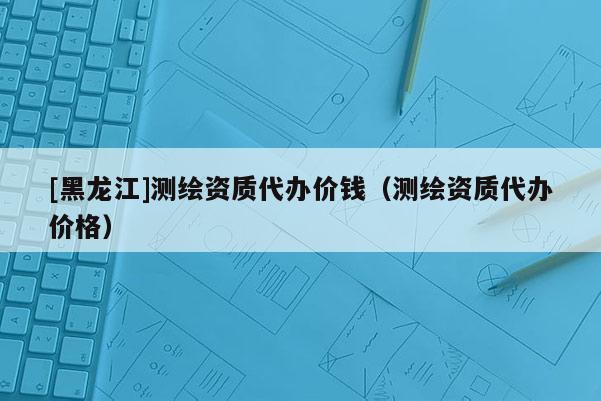 [黑龍江]測繪資質(zhì)代辦價錢（測繪資質(zhì)代辦價格）