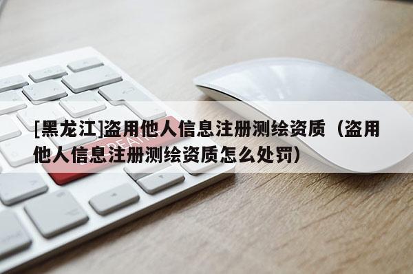 [黑龍江]盜用他人信息注冊測繪資質(zhì)（盜用他人信息注冊測繪資質(zhì)怎么處罰）