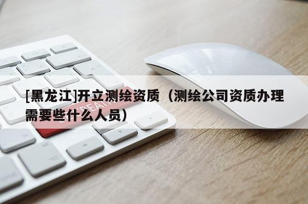 [黑龍江]開(kāi)立測(cè)繪資質(zhì)（測(cè)繪公司資質(zhì)辦理需要些什么人員）