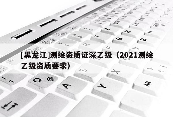 [黑龍江]測繪資質(zhì)證深乙級(jí)（2021測繪乙級(jí)資質(zhì)要求）