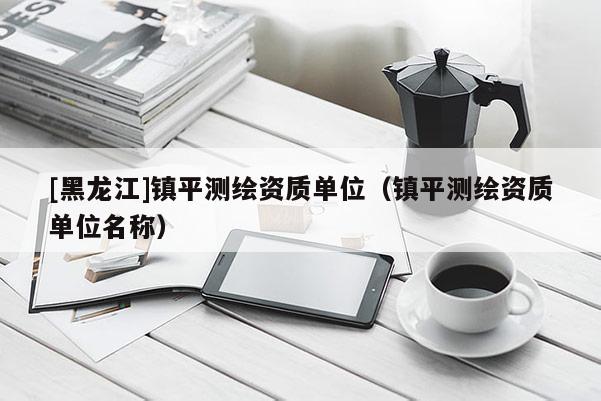 [黑龍江]鎮(zhèn)平測繪資質(zhì)單位（鎮(zhèn)平測繪資質(zhì)單位名稱）