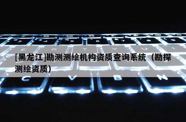 [黑龍江]勘測(cè)測(cè)繪機(jī)構(gòu)資質(zhì)查詢系統(tǒng)（勘探測(cè)繪資質(zhì)）