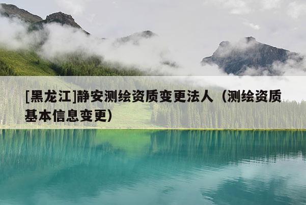 [黑龍江]靜安測繪資質(zhì)變更法人（測繪資質(zhì)基本信息變更）