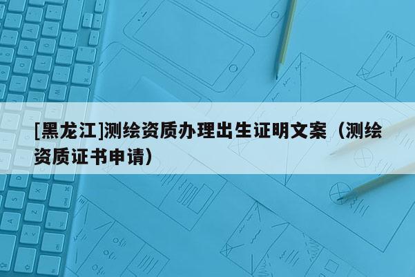 [黑龍江]測繪資質辦理出生證明文案（測繪資質證書申請）