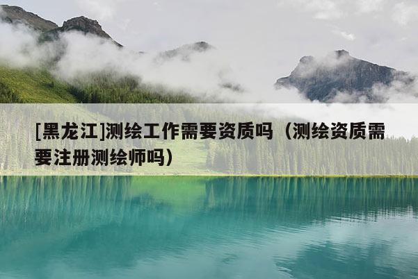 [黑龍江]測繪工作需要資質嗎（測繪資質需要注冊測繪師嗎）