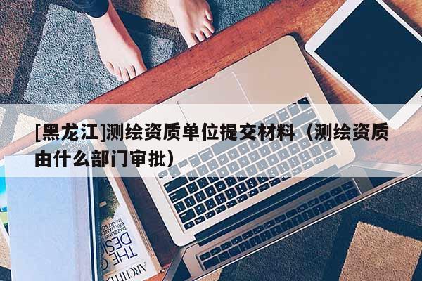 [黑龍江]測繪資質單位提交材料（測繪資質由什么部門審批）