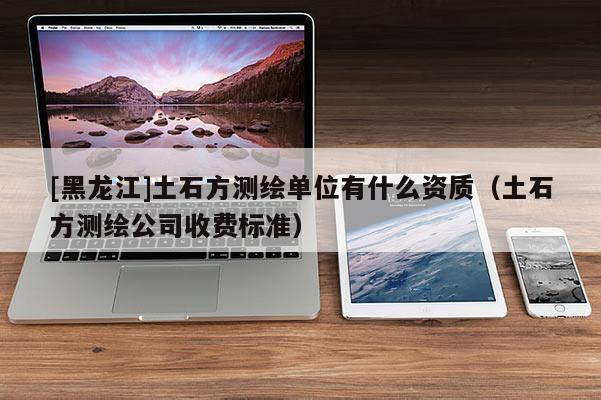 [黑龍江]土石方測繪單位有什么資質(zhì)（土石方測繪公司收費(fèi)標(biāo)準(zhǔn)）