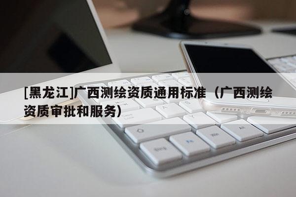 [黑龍江]廣西測繪資質(zhì)通用標準（廣西測繪資質(zhì)審批和服務(wù)）